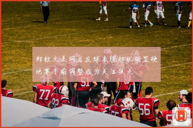 郑钦文美网后发球表现起伏明显硬地赛季前调整成为关注焦点