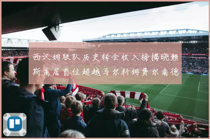 西汉姆联队历史转会收入榜揭晓赖斯高居首位超越马尔科姆费尔南德斯