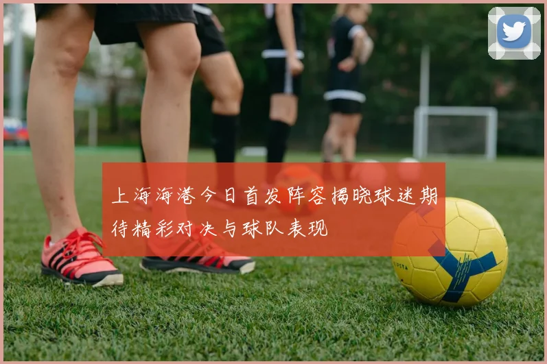 上海海港今日首发阵容揭晓球迷期待精彩对决与球队表现