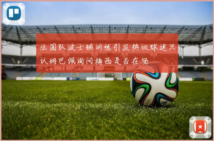 法国队波士顿训练引发热议球迷只认姆巴佩询问梅西是否在场