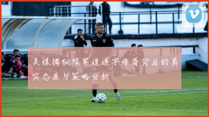 美媒揭秘绿军追逐字母哥背后的真实态度与策略分析