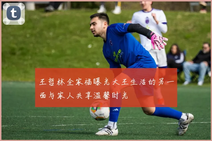王哲林全家福曝光大王生活的另一面与家人共享温馨时光