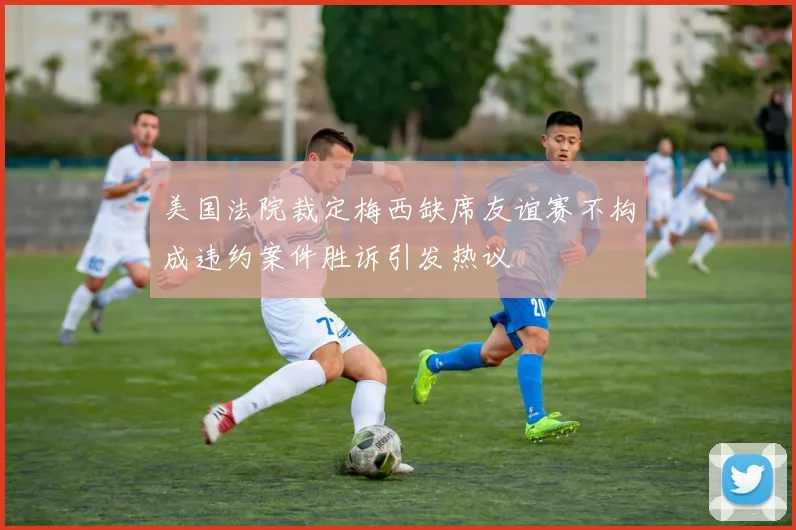 美国法院裁定梅西缺席友谊赛不构成违约案件胜诉引发热议