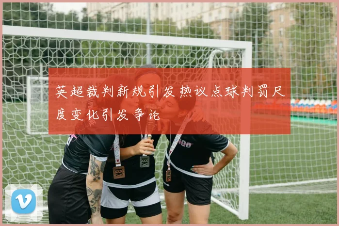 英超裁判新规引发热议点球判罚尺度变化引发争论