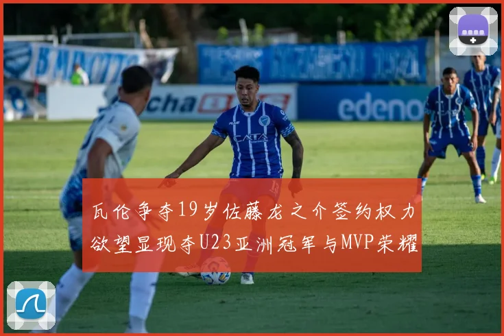 瓦伦争夺19岁佐藤龙之介签约权力欲望显现夺U23亚洲冠军与MVP荣耀