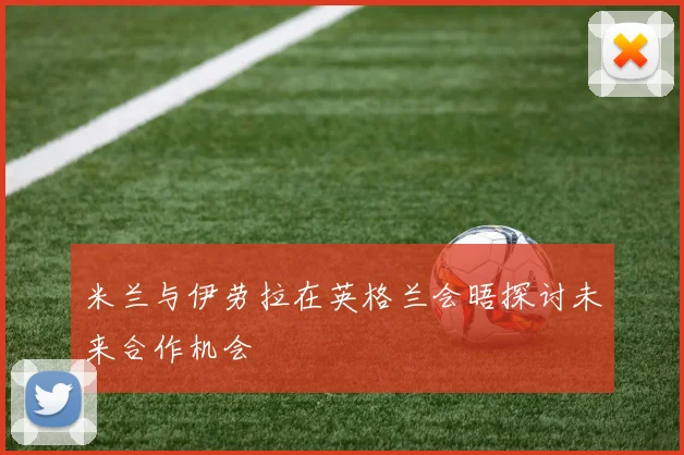 米兰与伊劳拉在英格兰会晤探讨未来合作机会