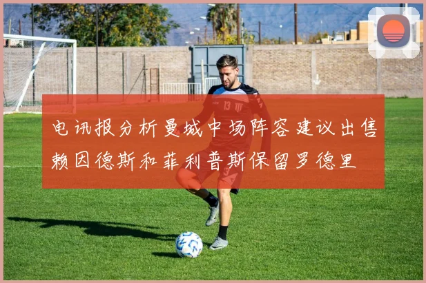 电讯报分析曼城中场阵容建议出售赖因德斯和菲利普斯保留罗德里