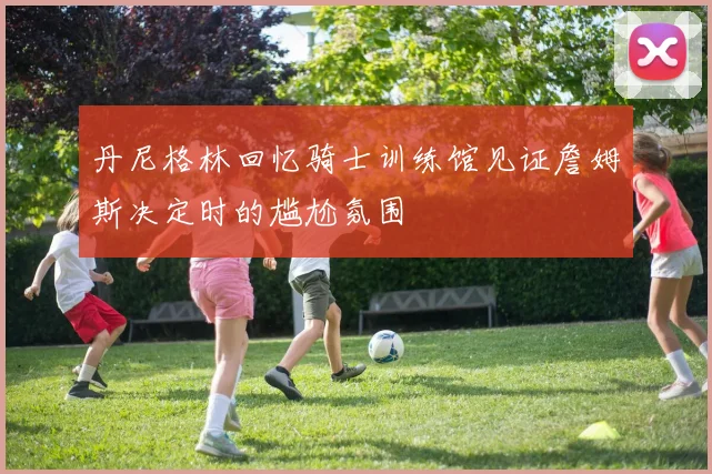 丹尼格林回忆骑士训练馆见证詹姆斯决定时的尴尬氛围