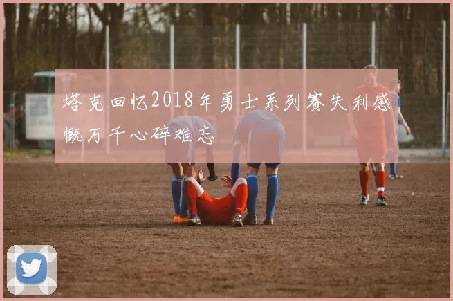 塔克回忆2018年勇士系列赛失利感慨万千心碎难忘