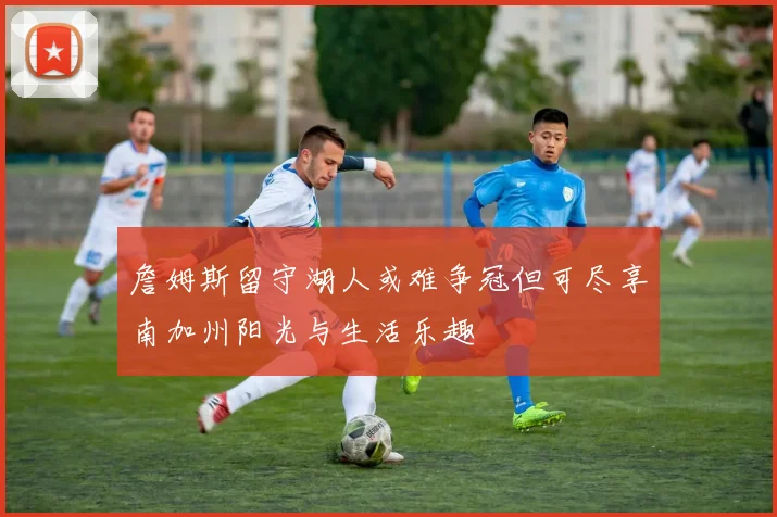 詹姆斯留守湖人或难争冠但可尽享南加州阳光与生活乐趣