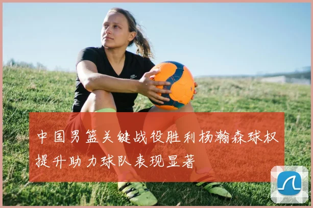 中国男篮关键战役胜利杨瀚森球权提升助力球队表现显著