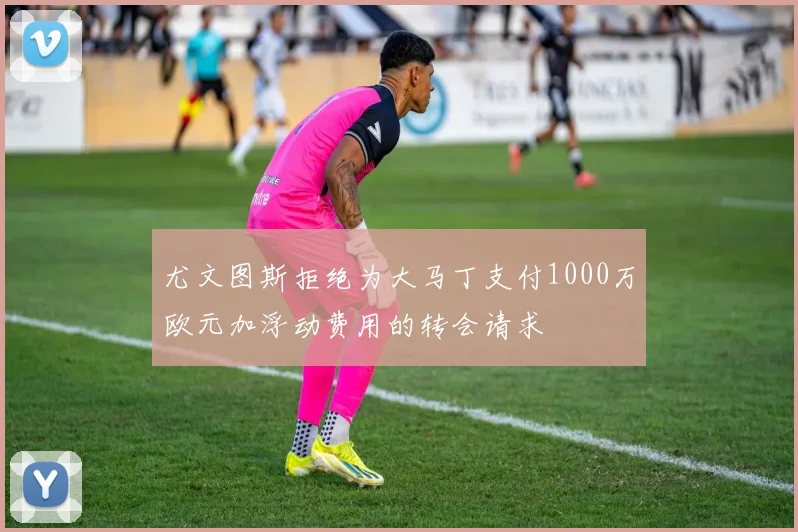尤文图斯拒绝为大马丁支付1000万欧元加浮动费用的转会请求