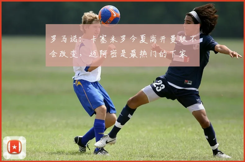 罗马诺：卡塞米罗今夏离开曼联不会改变，迈阿密是最热门的下家