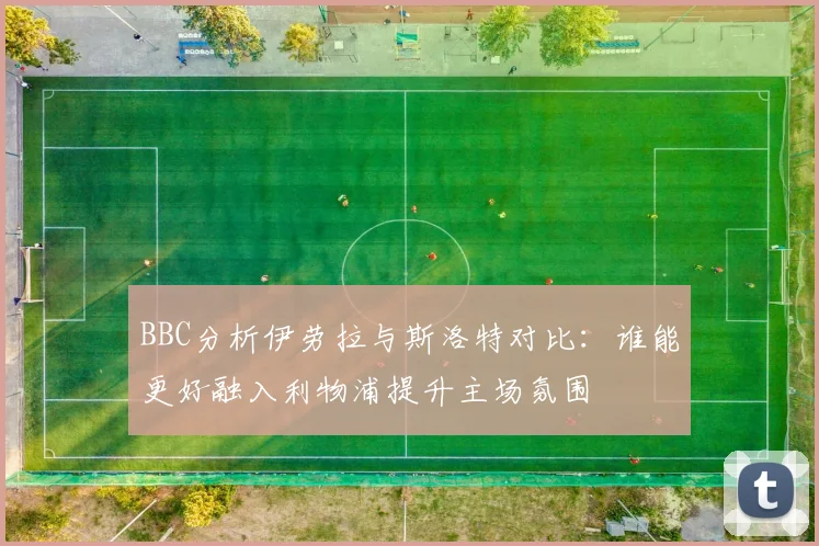 BBC分析伊劳拉与斯洛特对比：谁能更好融入利物浦提升主场氛围