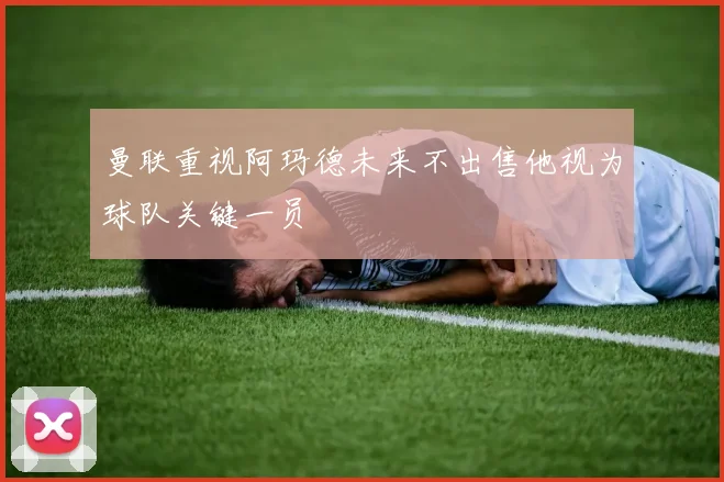 曼联重视阿玛德未来不出售他视为球队关键一员