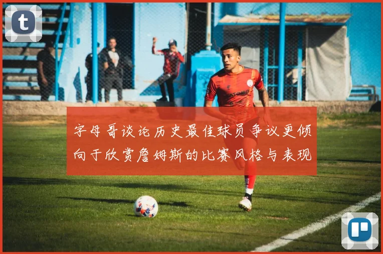 字母哥谈论历史最佳球员争议更倾向于欣赏詹姆斯的比赛风格与表现