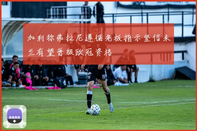 加利称弗拉尼遵循老板指示坚信米兰有望晋级欧冠资格