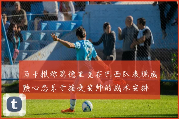 马卡报称恩德里克在巴西队表现成熟心态乐于接受安帅的战术安排