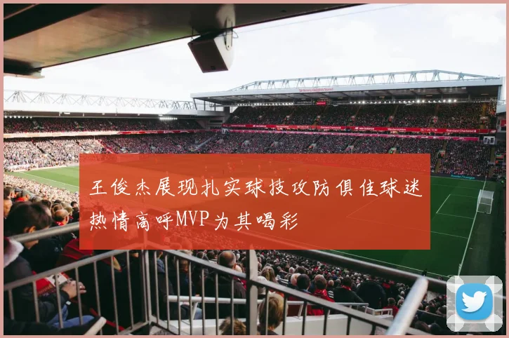 王俊杰展现扎实球技攻防俱佳球迷热情高呼MVP为其喝彩