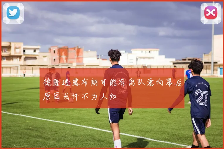 德隆透露布朗可能有离队意向幕后原因或许不为人知