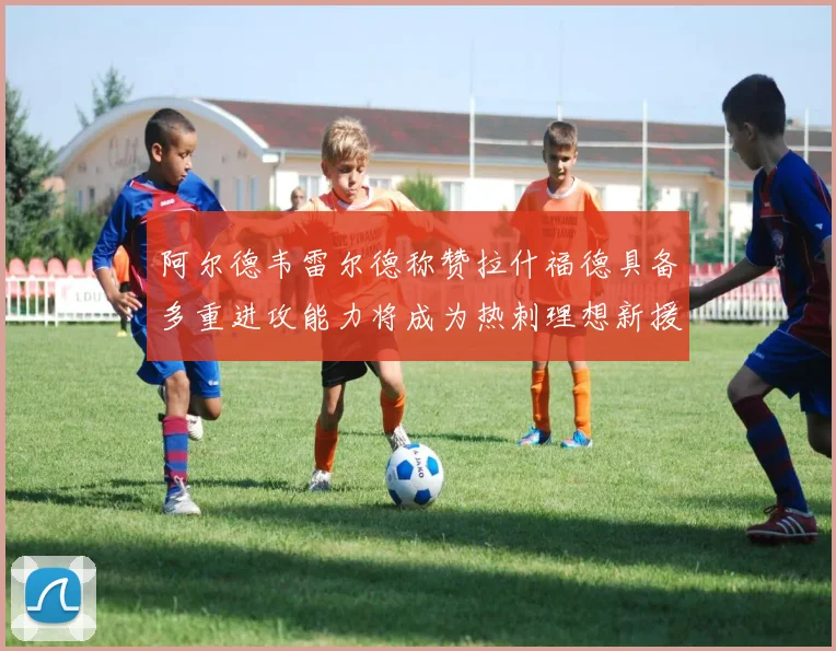 阿尔德韦雷尔德称赞拉什福德具备多重进攻能力将成为热刺理想新援